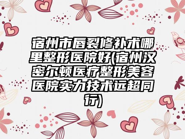 宿州市唇裂修补术哪里整形医院好(宿州汉密尔顿医疗整形美容医院实力技术远超同行)