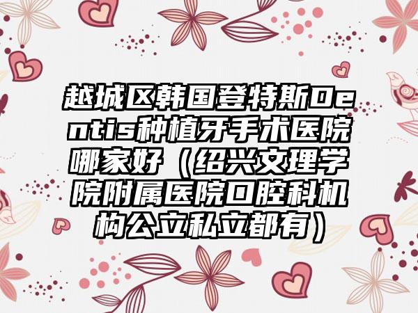 越城区韩国登特斯Dentis种植牙手术医院哪家好(绍兴文理学院附属医院口腔科机构公立私立都有)