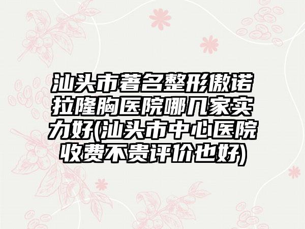 汕头市著名整形傲诺拉隆胸医院哪几家实力好(汕头市中心医院收费不贵评价也好)