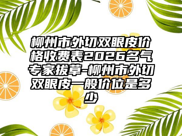 柳州市外切双眼皮价格收费表2026名气专家拔草-柳州市外切双眼皮一般价位是多少