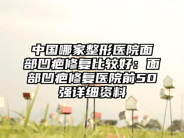 中国哪家整形医院面部凹疤修复比较好：面部凹疤修复医院前50强详细资料