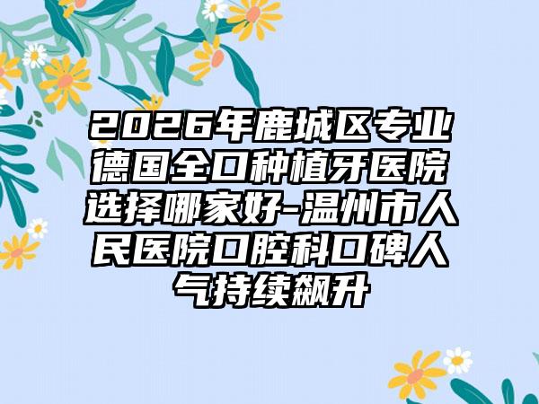2026年鹿城区专业德国全口种植牙医院选择哪家好-温州市人民医院口腔科口碑人气持续飙升