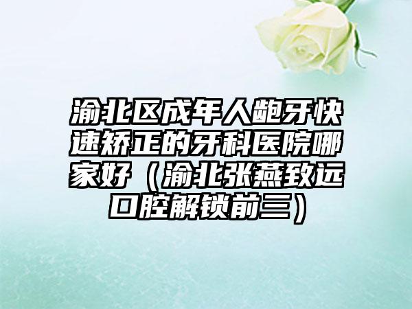 渝北区成年人龅牙快速矫正的牙科医院哪家好（渝北张燕致远口腔解锁前三）