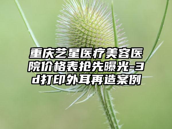重庆艺星医疗美容医院价格表抢先曝光-3d打印外耳再造案例