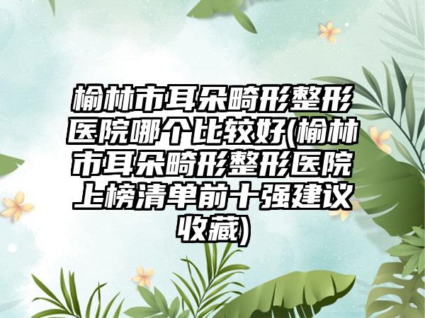 榆林市耳朵畸形整形医院哪个比较好(榆林市耳朵畸形整形医院上榜清单前十强建议收藏)