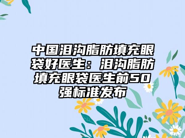 中国泪沟脂肪填充眼袋好医生:泪沟脂肪填充眼袋医生前50强标准发布