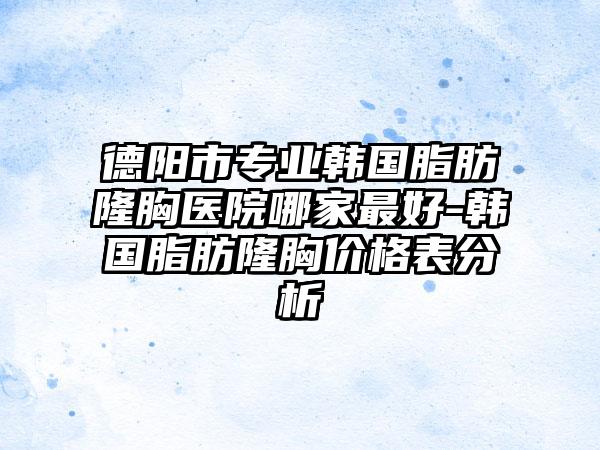 德阳市专业韩国脂肪隆胸医院哪家最好-韩国脂肪隆胸价格表分析