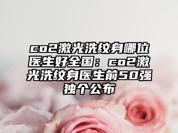 co2激光洗纹身哪位医生好全国：co2激光洗纹身医生前50强独个公布