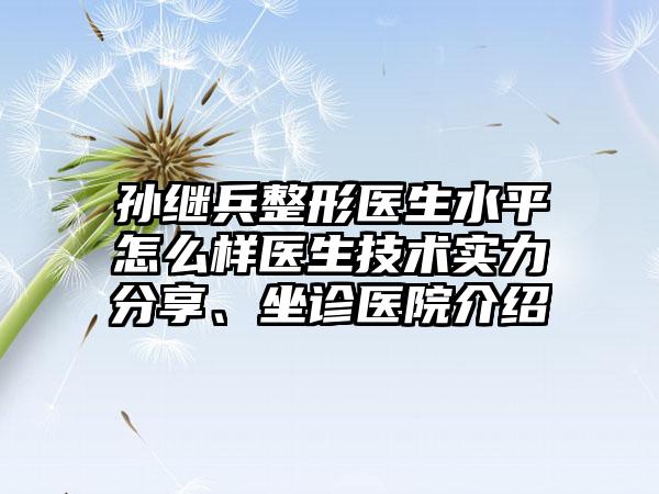 孙继兵整形医生水平怎么样医生技术实力分享、坐诊医院介绍