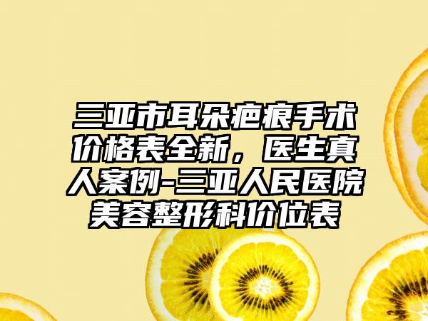 三亚市耳朵疤痕手术价格表全新，医生真人案例-三亚人民医院美容整形科价位表