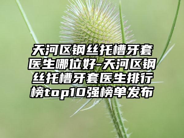 天河区钢丝托槽牙套医生哪位好-天河区钢丝托槽牙套医生排行榜top10强榜单发布