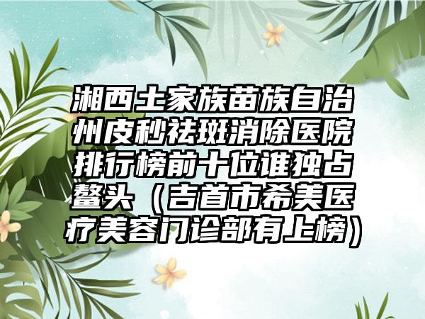 湘西土家族苗族自治州皮秒祛斑消除医院排行榜前十位谁独占鳌头（吉首市希美医疗美容门诊部有上榜）