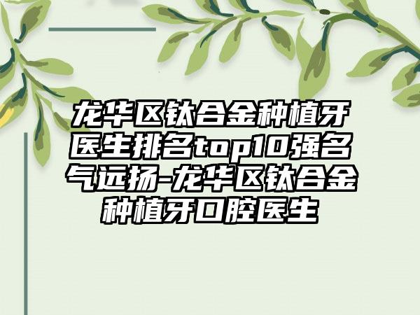 龙华区钛合金种植牙医生排名top10强名气远扬-龙华区钛合金种植牙口腔医生
