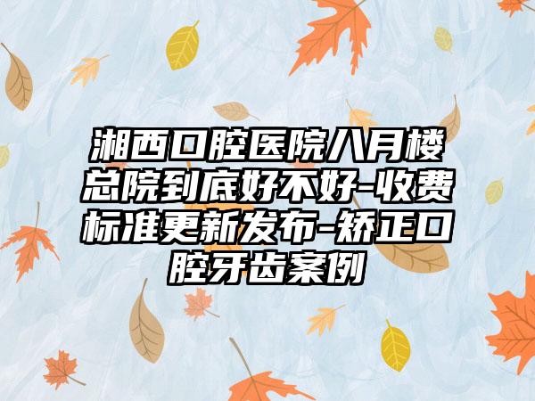 湘西口腔医院八月楼总院到底好不好-收费标准更新发布-矫正口腔牙齿案例