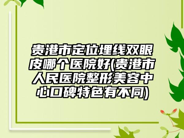 贵港市定位埋线双眼皮哪个医院好(贵港市人民医院整形美容中心口碑特色有不同)