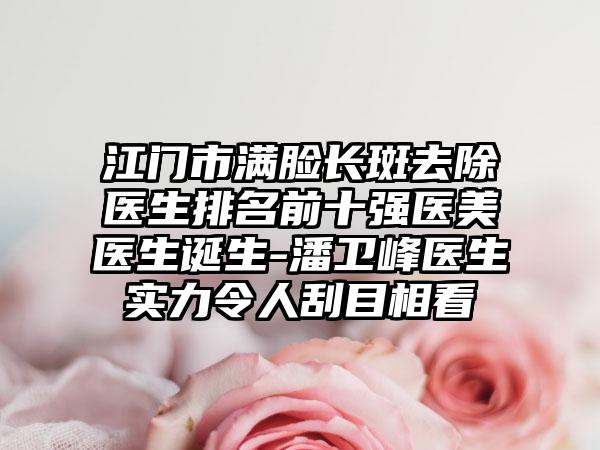 江门市满脸长斑去除医生排名前十强医美医生诞生-潘卫峰医生实力令人刮目相看