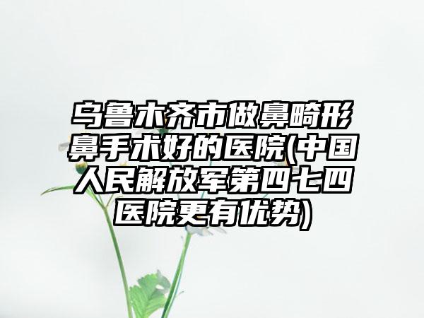 乌鲁木齐市做鼻畸形鼻手术好的医院(中国人民解放军第四七四医院更有优势)