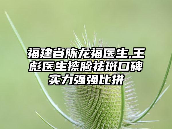 福建省陈龙福医生,王彪医生擦脸祛斑口碑实力强强比拼