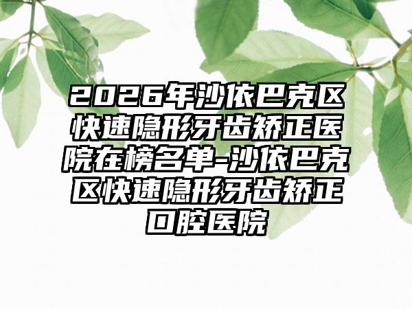 2026年沙依巴克区快速隐形牙齿矫正医院在榜名单-沙依巴克区快速隐形牙齿矫正口腔医院