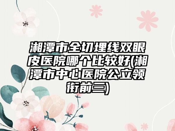 湘潭市全切埋线双眼皮医院哪个比较好(湘潭市中心医院公立领衔前三)