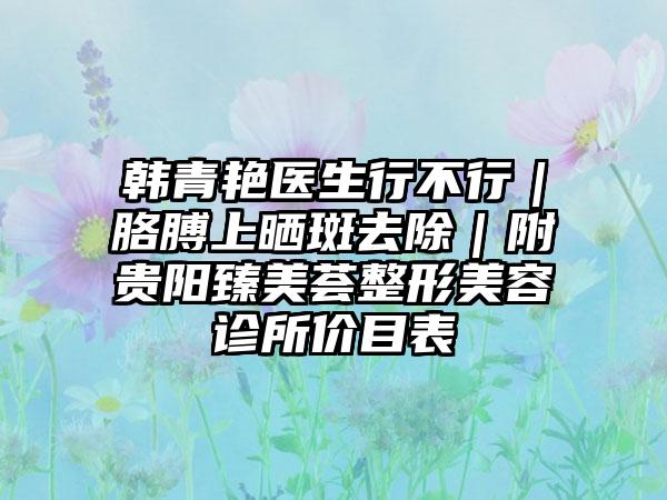 韩青艳医生行不行｜胳膊上晒斑去除｜附贵阳臻美荟整形美容诊所价目表