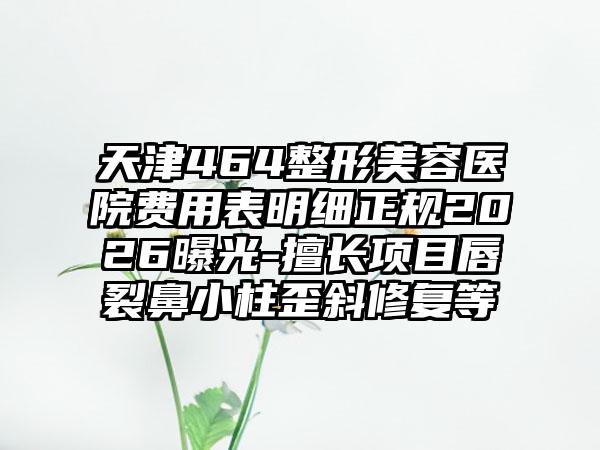 天津464整形美容医院费用表明细正规2026曝光-擅长项目唇裂鼻小柱歪斜修复等