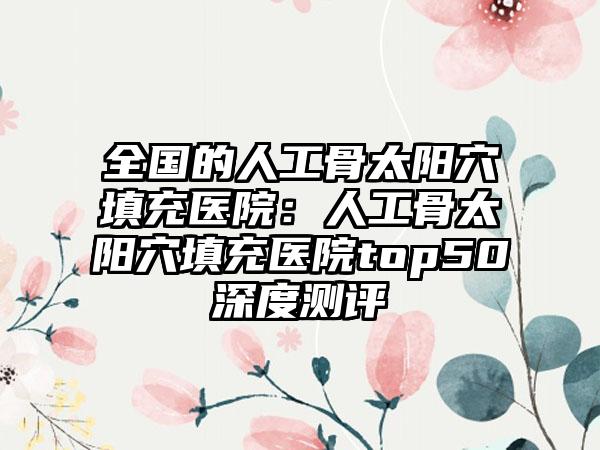 全国的人工骨太阳穴填充医院:人工骨太阳穴填充医院top50深度测评