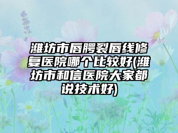 潍坊市唇腭裂唇线修复医院哪个比较好(潍坊市和信医院大家都说技术好)