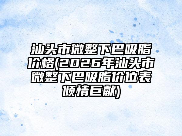 汕头市微整下巴吸脂价格(2026年汕头市微整下巴吸脂价位表倾情巨献)
