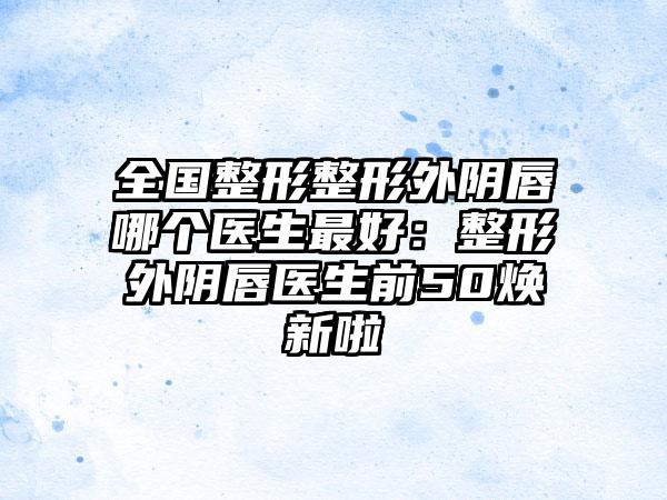 全国整形整形外阴唇哪个医生最好：整形外阴唇医生前50焕新啦