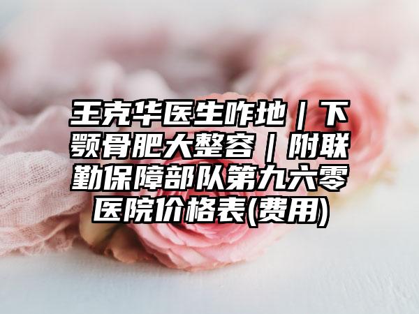 王克华医生咋地|下颚骨肥大整容|附联勤保障部队第九六零医院价格表(费用)
