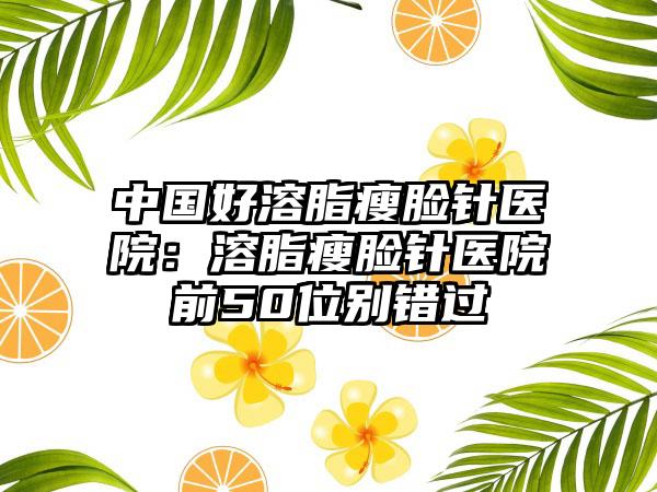 中国好溶脂瘦脸针医院:溶脂瘦脸针医院前50位别错过