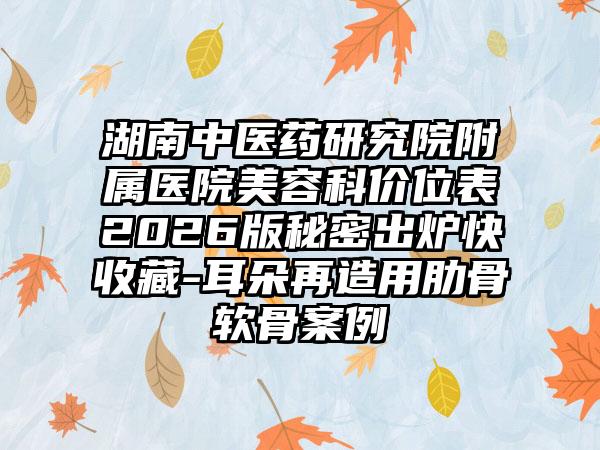 湖南中医药研究院附属医院美容科价位表2026版秘密出炉快收藏-耳朵再造用肋骨软骨案例
