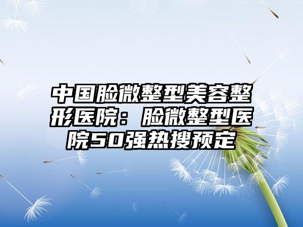 中国脸微整型美容整形医院:脸微整型医院50强热搜预定