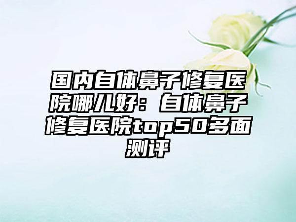 国内自体鼻子修复医院哪儿好:自体鼻子修复医院top50多面测评