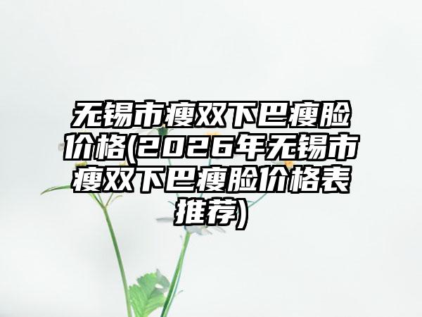 无锡市瘦双下巴瘦脸价格(2026年无锡市瘦双下巴瘦脸价格表推荐)