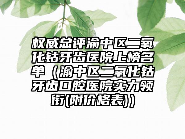 权威总评渝中区二氧化钴牙齿医院上榜名单(渝中区二氧化钴牙齿口腔医院实力领衔(附价格表))