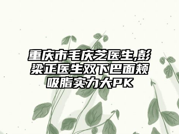 重庆市毛庆芝医生,彭梁正医生双下巴面颊吸脂实力大PK