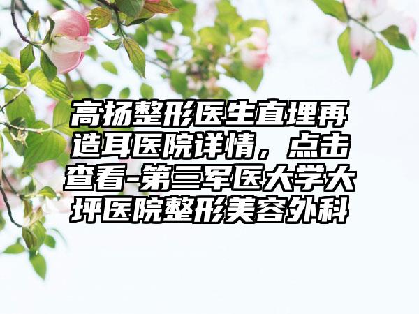 高扬整形医生直埋再造耳医院详情，点击查看-第三军医大学大坪医院整形美容外科