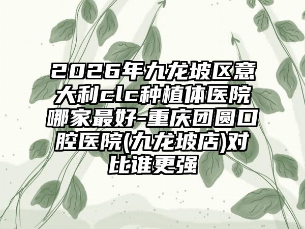 2026年九龙坡区意大利clc种植体医院哪家最好-重庆团圆口腔医院(九龙坡店)对比谁更强