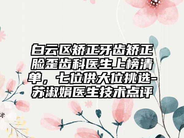 白云区矫正牙齿矫正脸歪齿科医生上榜清单，七位供大位挑选-苏淑娟医生技术点评