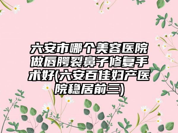 六安市哪个美容医院做唇腭裂鼻子修复手术好(六安百佳妇产医院稳居前三)