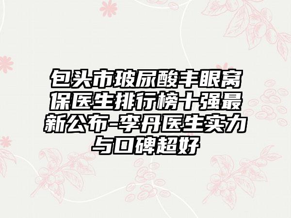 包头市玻尿酸丰眼窝保医生排行榜十强最新公布-李丹医生实力与口碑超好