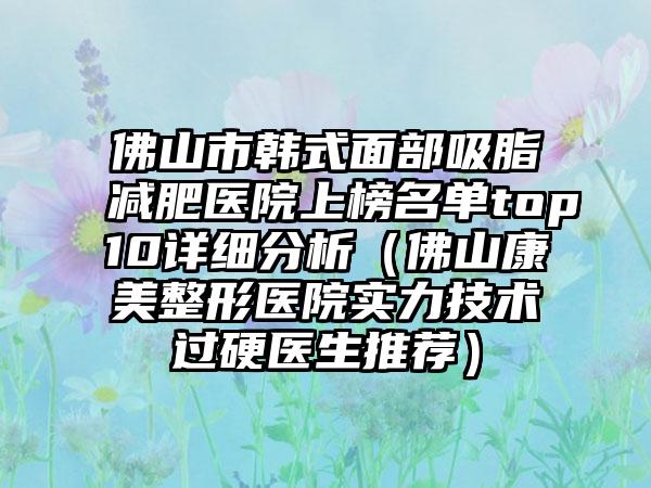 佛山市韩式面部吸脂减肥医院上榜名单top10详细分析（佛山康美整形医院实力技术过硬医生推荐）