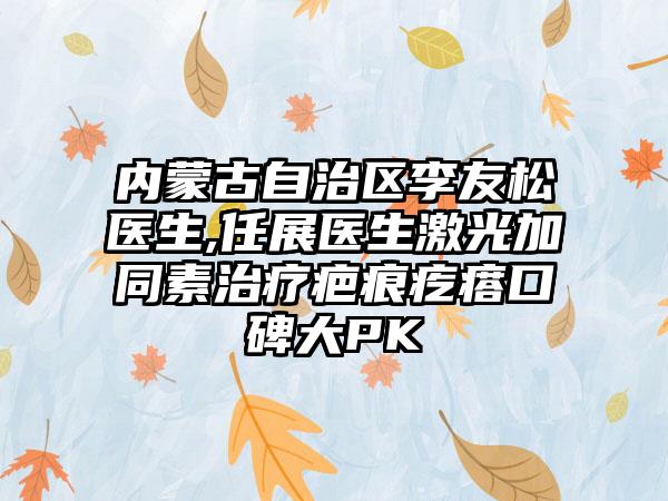 内蒙古自治区李友松医生,任展医生激光加同素治疗疤痕疙瘩口碑大PK