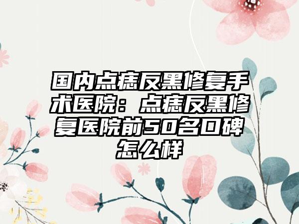 国内点痣反黑修复手术医院:点痣反黑修复医院前50名口碑怎么样
