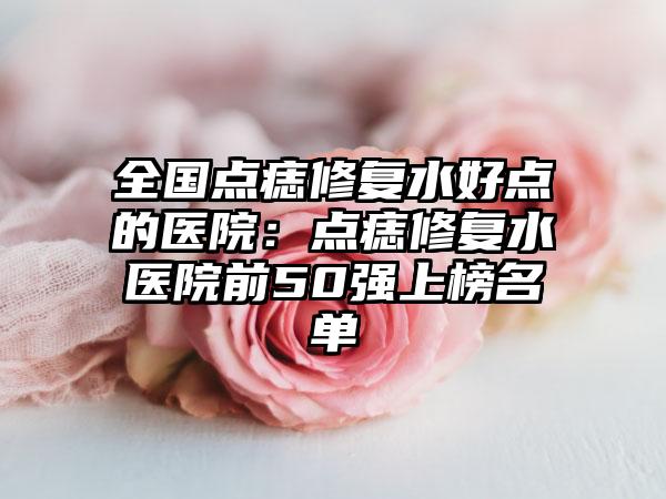 全国点痣修复水好点的医院：点痣修复水医院前50强上榜名单
