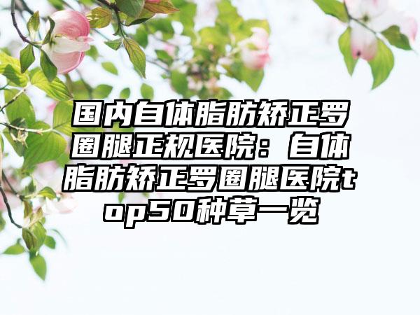 国内自体脂肪矫正罗圈腿正规医院:自体脂肪矫正罗圈腿医院top50种草一览
