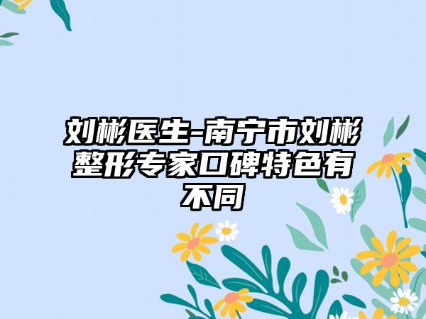 刘彬医生-南宁市刘彬整形专家口碑特色有不同