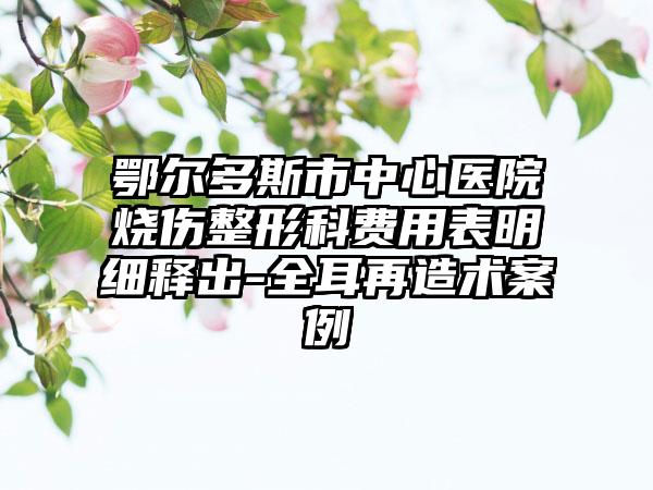 鄂尔多斯市中心医院烧伤整形科费用表明细释出-全耳再造术案例